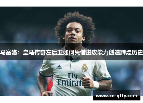 马塞洛：皇马传奇左后卫如何凭借进攻能力创造辉煌历史