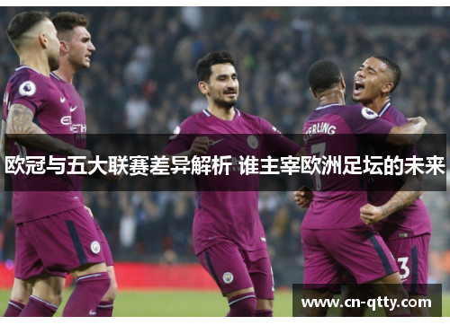 欧冠与五大联赛差异解析 谁主宰欧洲足坛的未来